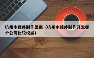六安杭州小程序制作渠道（杭州小程序制作开发哪个公司比较权威）